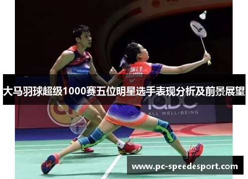 大马羽球超级1000赛五位明星选手表现分析及前景展望