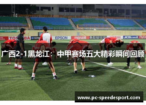 广西2-1黑龙江：中甲赛场五大精彩瞬间回顾