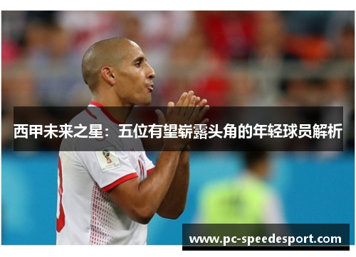 西甲未来之星:五位有望崭露头角的年轻球员解析 西甲未来之星:五位有望崭露头角的年轻球员解析